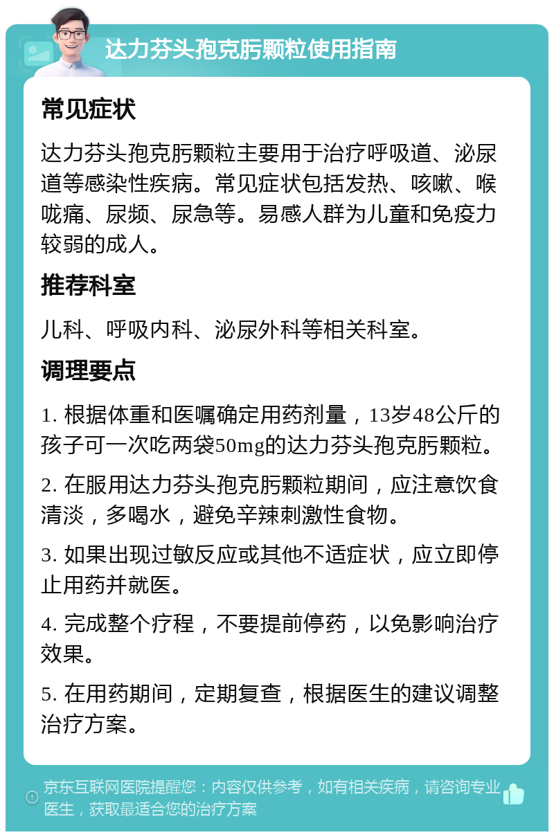 达力芬头孢克肟颗粒使用指南 常见症状 达力芬头孢克肟颗粒主要用于治疗呼吸道、泌尿道等感染性疾病。常见症状包括发热、咳嗽、喉咙痛、尿频、尿急等。易感人群为儿童和免疫力较弱的成人。 推荐科室 儿科、呼吸内科、泌尿外科等相关科室。 调理要点 1. 根据体重和医嘱确定用药剂量，13岁48公斤的孩子可一次吃两袋50mg的达力芬头孢克肟颗粒。 2. 在服用达力芬头孢克肟颗粒期间，应注意饮食清淡，多喝水，避免辛辣刺激性食物。 3. 如果出现过敏反应或其他不适症状，应立即停止用药并就医。 4. 完成整个疗程，不要提前停药，以免影响治疗效果。 5. 在用药期间，定期复查，根据医生的建议调整治疗方案。