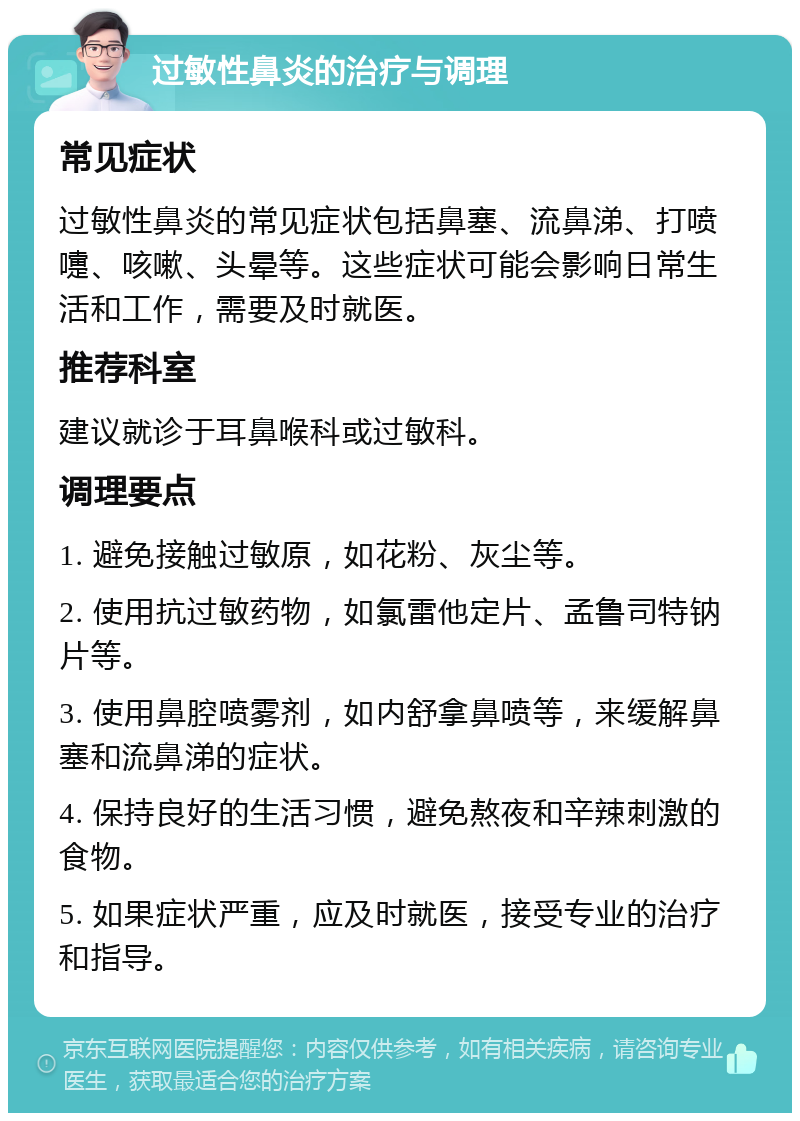 过敏性鼻炎的治疗与调理 常见症状 过敏性鼻炎的常见症状包括鼻塞、流鼻涕、打喷嚏、咳嗽、头晕等。这些症状可能会影响日常生活和工作，需要及时就医。 推荐科室 建议就诊于耳鼻喉科或过敏科。 调理要点 1. 避免接触过敏原，如花粉、灰尘等。 2. 使用抗过敏药物，如氯雷他定片、孟鲁司特钠片等。 3. 使用鼻腔喷雾剂，如内舒拿鼻喷等，来缓解鼻塞和流鼻涕的症状。 4. 保持良好的生活习惯，避免熬夜和辛辣刺激的食物。 5. 如果症状严重，应及时就医，接受专业的治疗和指导。