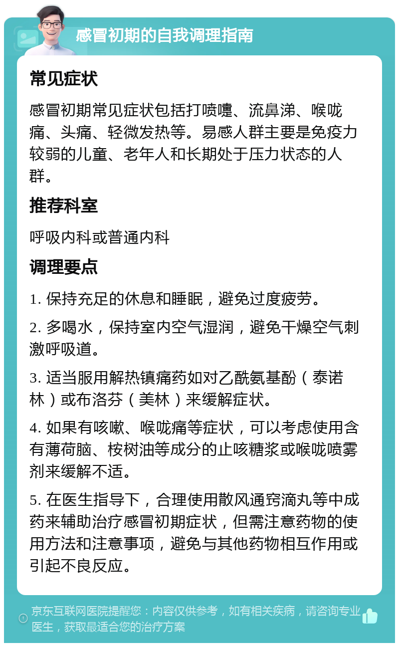 感冒初期的自我调理指南 常见症状 感冒初期常见症状包括打喷嚏、流鼻涕、喉咙痛、头痛、轻微发热等。易感人群主要是免疫力较弱的儿童、老年人和长期处于压力状态的人群。 推荐科室 呼吸内科或普通内科 调理要点 1. 保持充足的休息和睡眠，避免过度疲劳。 2. 多喝水，保持室内空气湿润，避免干燥空气刺激呼吸道。 3. 适当服用解热镇痛药如对乙酰氨基酚（泰诺林）或布洛芬（美林）来缓解症状。 4. 如果有咳嗽、喉咙痛等症状，可以考虑使用含有薄荷脑、桉树油等成分的止咳糖浆或喉咙喷雾剂来缓解不适。 5. 在医生指导下，合理使用散风通窍滴丸等中成药来辅助治疗感冒初期症状，但需注意药物的使用方法和注意事项，避免与其他药物相互作用或引起不良反应。