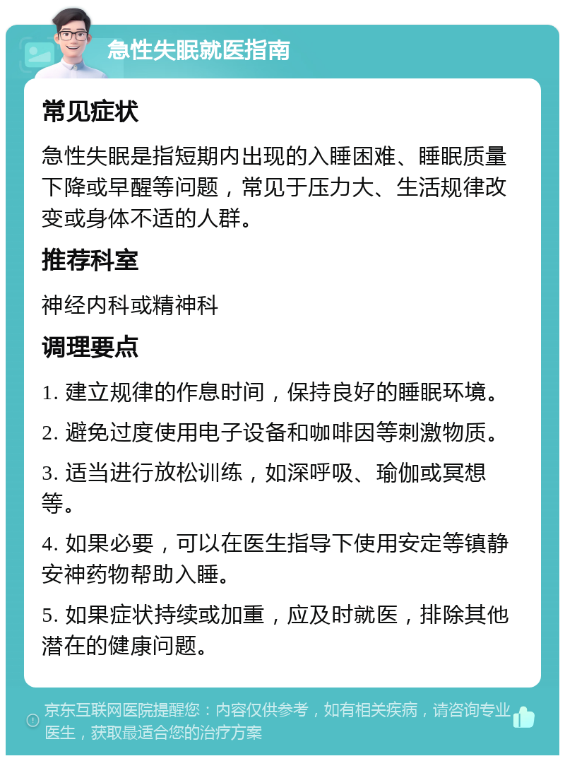 急性失眠就医指南 常见症状 急性失眠是指短期内出现的入睡困难、睡眠质量下降或早醒等问题，常见于压力大、生活规律改变或身体不适的人群。 推荐科室 神经内科或精神科 调理要点 1. 建立规律的作息时间，保持良好的睡眠环境。 2. 避免过度使用电子设备和咖啡因等刺激物质。 3. 适当进行放松训练，如深呼吸、瑜伽或冥想等。 4. 如果必要，可以在医生指导下使用安定等镇静安神药物帮助入睡。 5. 如果症状持续或加重，应及时就医，排除其他潜在的健康问题。