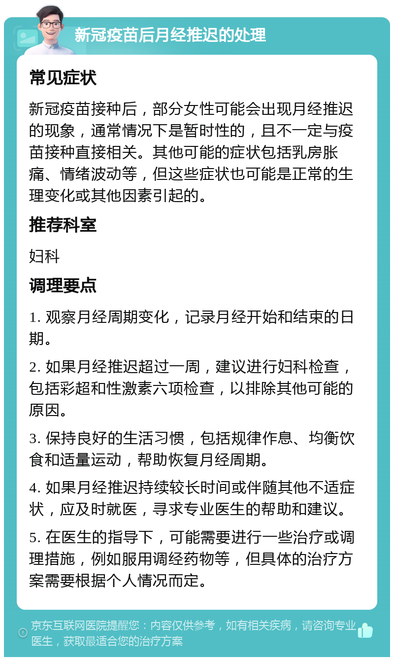 新冠疫苗后月经推迟的处理 常见症状 新冠疫苗接种后，部分女性可能会出现月经推迟的现象，通常情况下是暂时性的，且不一定与疫苗接种直接相关。其他可能的症状包括乳房胀痛、情绪波动等，但这些症状也可能是正常的生理变化或其他因素引起的。 推荐科室 妇科 调理要点 1. 观察月经周期变化，记录月经开始和结束的日期。 2. 如果月经推迟超过一周，建议进行妇科检查，包括彩超和性激素六项检查，以排除其他可能的原因。 3. 保持良好的生活习惯，包括规律作息、均衡饮食和适量运动，帮助恢复月经周期。 4. 如果月经推迟持续较长时间或伴随其他不适症状，应及时就医，寻求专业医生的帮助和建议。 5. 在医生的指导下，可能需要进行一些治疗或调理措施，例如服用调经药物等，但具体的治疗方案需要根据个人情况而定。