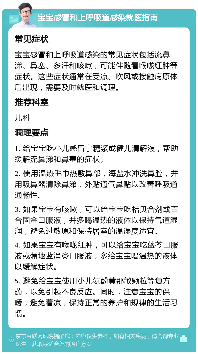 宝宝感冒和上呼吸道感染就医指南 常见症状 宝宝感冒和上呼吸道感染的常见症状包括流鼻涕、鼻塞、多汗和咳嗽，可能伴随着喉咙红肿等症状。这些症状通常在受凉、吹风或接触病原体后出现，需要及时就医和调理。 推荐科室 儿科 调理要点 1. 给宝宝吃小儿感冒宁糖浆或健儿清解液，帮助缓解流鼻涕和鼻塞的症状。 2. 使用温热毛巾热敷鼻部，海盐水冲洗鼻腔，并用吸鼻器清除鼻涕，外贴通气鼻贴以改善呼吸道通畅性。 3. 如果宝宝有咳嗽，可以给宝宝吃桔贝合剂或百合固金口服液，并多喝温热的液体以保持气道湿润，避免过敏原和保持居室的温湿度适宜。 4. 如果宝宝有喉咙红肿，可以给宝宝吃蓝芩口服液或蒲地蓝消炎口服液，多给宝宝喝温热的液体以缓解症状。 5. 避免给宝宝使用小儿氨酚黄那敏颗粒等复方药，以免引起不良反应。同时，注意宝宝的保暖，避免着凉，保持正常的养护和规律的生活习惯。