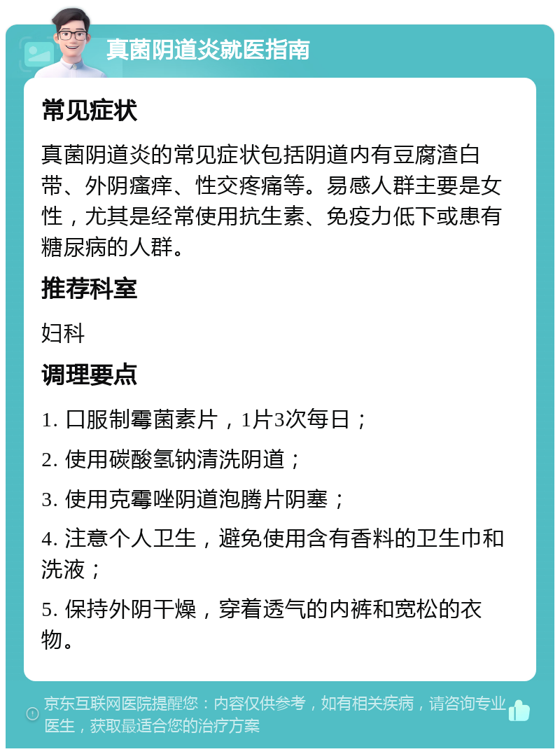 真菌阴道炎就医指南 常见症状 真菌阴道炎的常见症状包括阴道内有豆腐渣白带、外阴瘙痒、性交疼痛等。易感人群主要是女性，尤其是经常使用抗生素、免疫力低下或患有糖尿病的人群。 推荐科室 妇科 调理要点 1. 口服制霉菌素片，1片3次每日； 2. 使用碳酸氢钠清洗阴道； 3. 使用克霉唑阴道泡腾片阴塞； 4. 注意个人卫生，避免使用含有香料的卫生巾和洗液； 5. 保持外阴干燥，穿着透气的内裤和宽松的衣物。