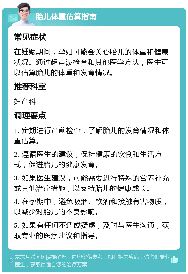 胎儿体重估算指南 常见症状 在妊娠期间，孕妇可能会关心胎儿的体重和健康状况。通过超声波检查和其他医学方法，医生可以估算胎儿的体重和发育情况。 推荐科室 妇产科 调理要点 1. 定期进行产前检查，了解胎儿的发育情况和体重估算。 2. 遵循医生的建议，保持健康的饮食和生活方式，促进胎儿的健康发育。 3. 如果医生建议，可能需要进行特殊的营养补充或其他治疗措施，以支持胎儿的健康成长。 4. 在孕期中，避免吸烟、饮酒和接触有害物质，以减少对胎儿的不良影响。 5. 如果有任何不适或疑虑，及时与医生沟通，获取专业的医疗建议和指导。