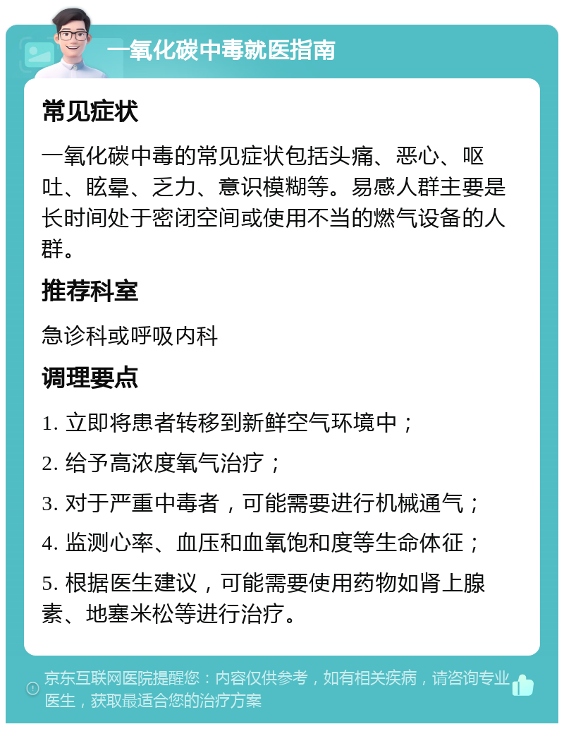 一氧化碳中毒就医指南 常见症状 一氧化碳中毒的常见症状包括头痛、恶心、呕吐、眩晕、乏力、意识模糊等。易感人群主要是长时间处于密闭空间或使用不当的燃气设备的人群。 推荐科室 急诊科或呼吸内科 调理要点 1. 立即将患者转移到新鲜空气环境中； 2. 给予高浓度氧气治疗； 3. 对于严重中毒者，可能需要进行机械通气； 4. 监测心率、血压和血氧饱和度等生命体征； 5. 根据医生建议，可能需要使用药物如肾上腺素、地塞米松等进行治疗。