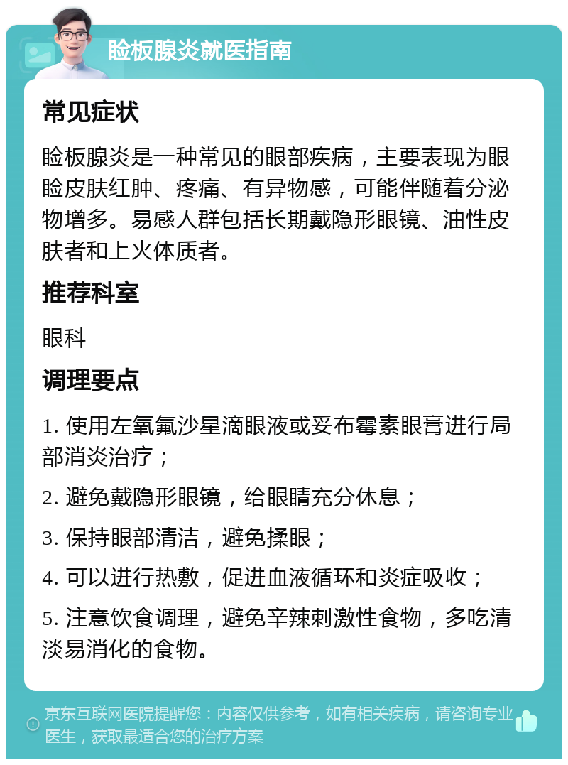 睑板腺炎就医指南 常见症状 睑板腺炎是一种常见的眼部疾病，主要表现为眼睑皮肤红肿、疼痛、有异物感，可能伴随着分泌物增多。易感人群包括长期戴隐形眼镜、油性皮肤者和上火体质者。 推荐科室 眼科 调理要点 1. 使用左氧氟沙星滴眼液或妥布霉素眼膏进行局部消炎治疗； 2. 避免戴隐形眼镜，给眼睛充分休息； 3. 保持眼部清洁，避免揉眼； 4. 可以进行热敷，促进血液循环和炎症吸收； 5. 注意饮食调理，避免辛辣刺激性食物，多吃清淡易消化的食物。