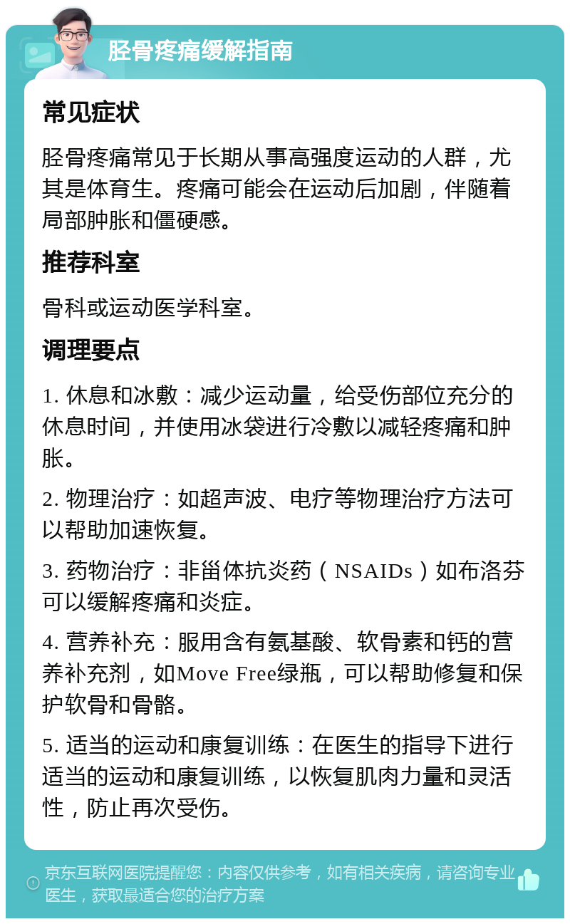 胫骨疼痛缓解指南 常见症状 胫骨疼痛常见于长期从事高强度运动的人群，尤其是体育生。疼痛可能会在运动后加剧，伴随着局部肿胀和僵硬感。 推荐科室 骨科或运动医学科室。 调理要点 1. 休息和冰敷：减少运动量，给受伤部位充分的休息时间，并使用冰袋进行冷敷以减轻疼痛和肿胀。 2. 物理治疗：如超声波、电疗等物理治疗方法可以帮助加速恢复。 3. 药物治疗：非甾体抗炎药（NSAIDs）如布洛芬可以缓解疼痛和炎症。 4. 营养补充：服用含有氨基酸、软骨素和钙的营养补充剂，如Move Free绿瓶，可以帮助修复和保护软骨和骨骼。 5. 适当的运动和康复训练：在医生的指导下进行适当的运动和康复训练，以恢复肌肉力量和灵活性，防止再次受伤。