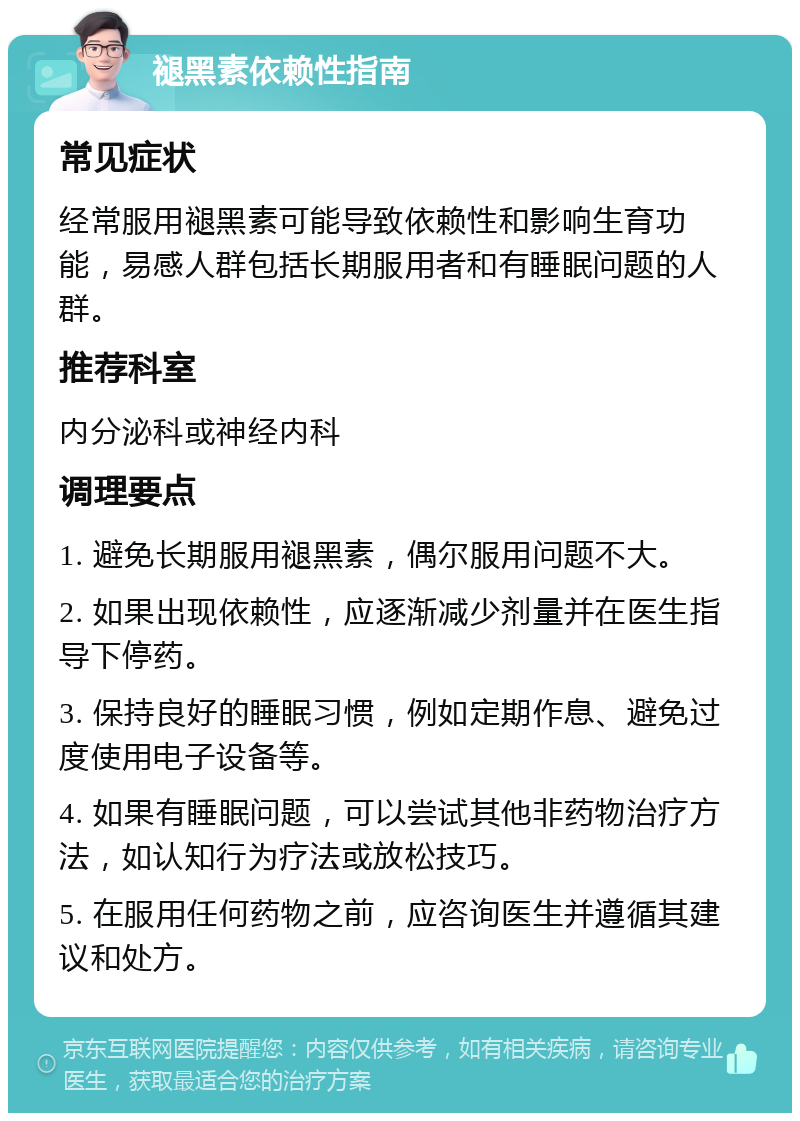 褪黑素依赖性指南 常见症状 经常服用褪黑素可能导致依赖性和影响生育功能，易感人群包括长期服用者和有睡眠问题的人群。 推荐科室 内分泌科或神经内科 调理要点 1. 避免长期服用褪黑素，偶尔服用问题不大。 2. 如果出现依赖性，应逐渐减少剂量并在医生指导下停药。 3. 保持良好的睡眠习惯，例如定期作息、避免过度使用电子设备等。 4. 如果有睡眠问题，可以尝试其他非药物治疗方法，如认知行为疗法或放松技巧。 5. 在服用任何药物之前，应咨询医生并遵循其建议和处方。