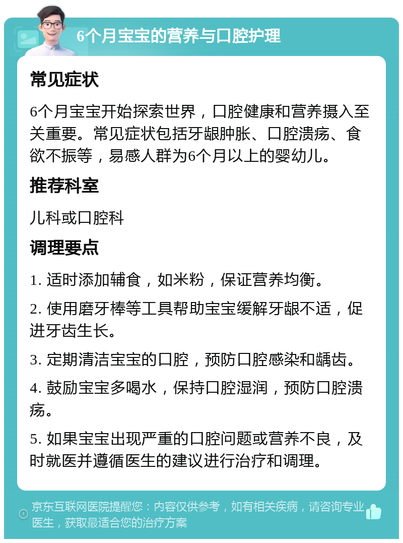 6个月宝宝的营养与口腔护理 常见症状 6个月宝宝开始探索世界，口腔健康和营养摄入至关重要。常见症状包括牙龈肿胀、口腔溃疡、食欲不振等，易感人群为6个月以上的婴幼儿。 推荐科室 儿科或口腔科 调理要点 1. 适时添加辅食，如米粉，保证营养均衡。 2. 使用磨牙棒等工具帮助宝宝缓解牙龈不适，促进牙齿生长。 3. 定期清洁宝宝的口腔，预防口腔感染和龋齿。 4. 鼓励宝宝多喝水，保持口腔湿润，预防口腔溃疡。 5. 如果宝宝出现严重的口腔问题或营养不良，及时就医并遵循医生的建议进行治疗和调理。