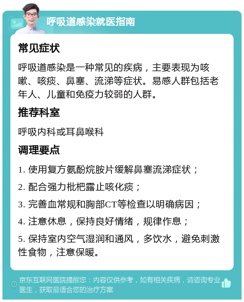 呼吸道感染就医指南 常见症状 呼吸道感染是一种常见的疾病，主要表现为咳嗽、咳痰、鼻塞、流涕等症状。易感人群包括老年人、儿童和免疫力较弱的人群。 推荐科室 呼吸内科或耳鼻喉科 调理要点 1. 使用复方氨酚烷胺片缓解鼻塞流涕症状； 2. 配合强力枇杷露止咳化痰； 3. 完善血常规和胸部CT等检查以明确病因； 4. 注意休息，保持良好情绪，规律作息； 5. 保持室内空气湿润和通风，多饮水，避免刺激性食物，注意保暖。