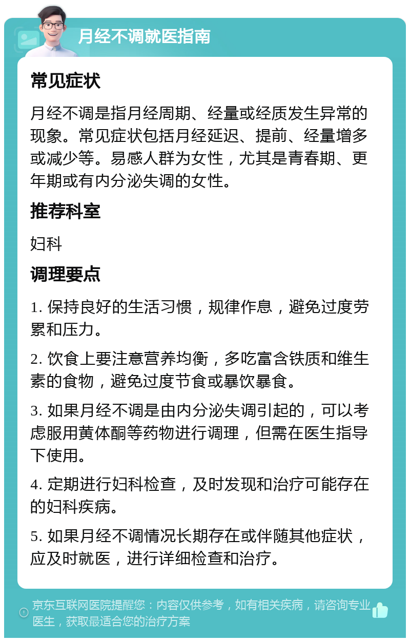 月经不调就医指南 常见症状 月经不调是指月经周期、经量或经质发生异常的现象。常见症状包括月经延迟、提前、经量增多或减少等。易感人群为女性，尤其是青春期、更年期或有内分泌失调的女性。 推荐科室 妇科 调理要点 1. 保持良好的生活习惯，规律作息，避免过度劳累和压力。 2. 饮食上要注意营养均衡，多吃富含铁质和维生素的食物，避免过度节食或暴饮暴食。 3. 如果月经不调是由内分泌失调引起的，可以考虑服用黄体酮等药物进行调理，但需在医生指导下使用。 4. 定期进行妇科检查，及时发现和治疗可能存在的妇科疾病。 5. 如果月经不调情况长期存在或伴随其他症状，应及时就医，进行详细检查和治疗。