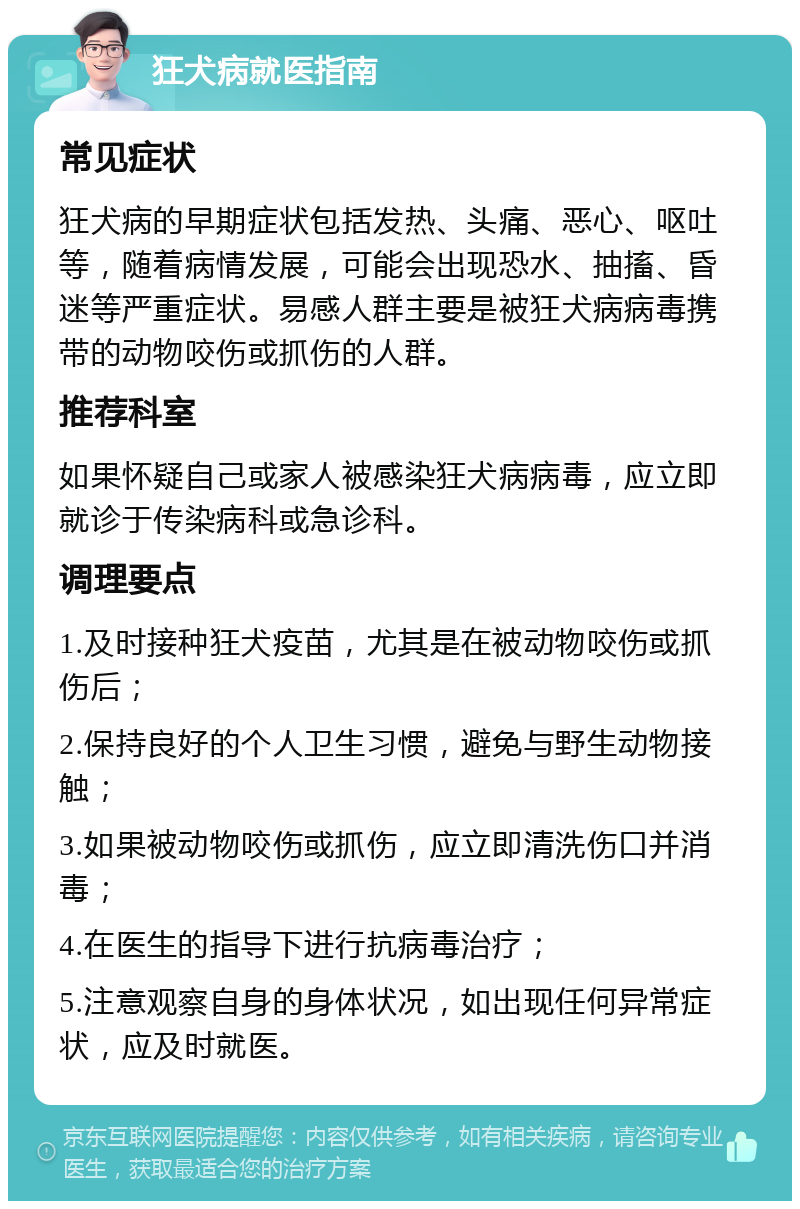 狂犬病就医指南 常见症状 狂犬病的早期症状包括发热、头痛、恶心、呕吐等，随着病情发展，可能会出现恐水、抽搐、昏迷等严重症状。易感人群主要是被狂犬病病毒携带的动物咬伤或抓伤的人群。 推荐科室 如果怀疑自己或家人被感染狂犬病病毒，应立即就诊于传染病科或急诊科。 调理要点 1.及时接种狂犬疫苗，尤其是在被动物咬伤或抓伤后； 2.保持良好的个人卫生习惯，避免与野生动物接触； 3.如果被动物咬伤或抓伤，应立即清洗伤口并消毒； 4.在医生的指导下进行抗病毒治疗； 5.注意观察自身的身体状况，如出现任何异常症状，应及时就医。