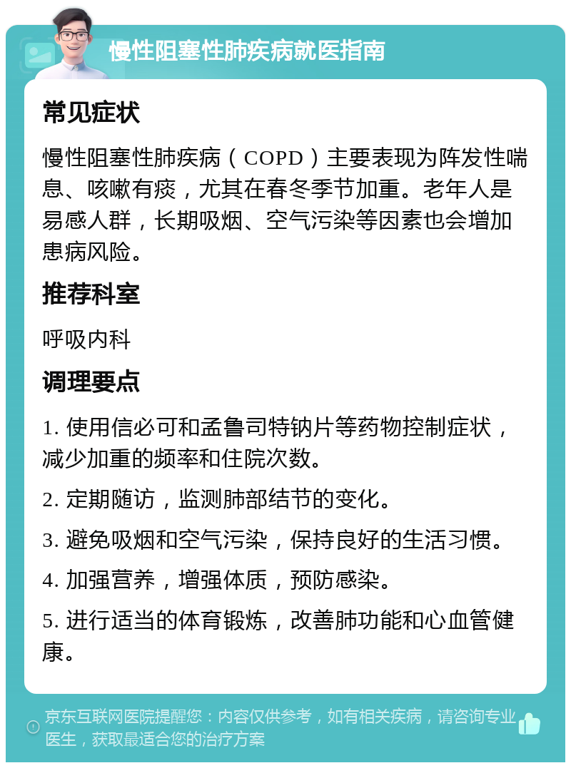 慢性阻塞性肺疾病就医指南 常见症状 慢性阻塞性肺疾病（COPD）主要表现为阵发性喘息、咳嗽有痰，尤其在春冬季节加重。老年人是易感人群，长期吸烟、空气污染等因素也会增加患病风险。 推荐科室 呼吸内科 调理要点 1. 使用信必可和孟鲁司特钠片等药物控制症状，减少加重的频率和住院次数。 2. 定期随访，监测肺部结节的变化。 3. 避免吸烟和空气污染，保持良好的生活习惯。 4. 加强营养，增强体质，预防感染。 5. 进行适当的体育锻炼，改善肺功能和心血管健康。