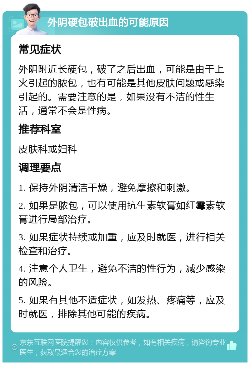 外阴硬包破出血的可能原因 常见症状 外阴附近长硬包，破了之后出血，可能是由于上火引起的脓包，也有可能是其他皮肤问题或感染引起的。需要注意的是，如果没有不洁的性生活，通常不会是性病。 推荐科室 皮肤科或妇科 调理要点 1. 保持外阴清洁干燥，避免摩擦和刺激。 2. 如果是脓包，可以使用抗生素软膏如红霉素软膏进行局部治疗。 3. 如果症状持续或加重，应及时就医，进行相关检查和治疗。 4. 注意个人卫生，避免不洁的性行为，减少感染的风险。 5. 如果有其他不适症状，如发热、疼痛等，应及时就医，排除其他可能的疾病。