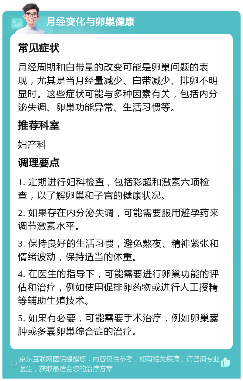 月经变化与卵巢健康 常见症状 月经周期和白带量的改变可能是卵巢问题的表现，尤其是当月经量减少、白带减少、排卵不明显时。这些症状可能与多种因素有关，包括内分泌失调、卵巢功能异常、生活习惯等。 推荐科室 妇产科 调理要点 1. 定期进行妇科检查，包括彩超和激素六项检查，以了解卵巢和子宫的健康状况。 2. 如果存在内分泌失调，可能需要服用避孕药来调节激素水平。 3. 保持良好的生活习惯，避免熬夜、精神紧张和情绪波动，保持适当的体重。 4. 在医生的指导下，可能需要进行卵巢功能的评估和治疗，例如使用促排卵药物或进行人工授精等辅助生殖技术。 5. 如果有必要，可能需要手术治疗，例如卵巢囊肿或多囊卵巢综合症的治疗。