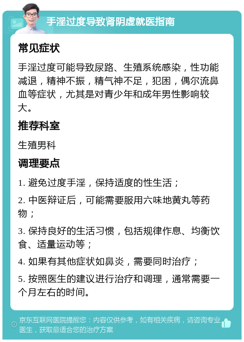 手淫过度导致肾阴虚就医指南 常见症状 手淫过度可能导致尿路、生殖系统感染，性功能减退，精神不振，精气神不足，犯困，偶尔流鼻血等症状，尤其是对青少年和成年男性影响较大。 推荐科室 生殖男科 调理要点 1. 避免过度手淫，保持适度的性生活； 2. 中医辩证后，可能需要服用六味地黄丸等药物； 3. 保持良好的生活习惯，包括规律作息、均衡饮食、适量运动等； 4. 如果有其他症状如鼻炎，需要同时治疗； 5. 按照医生的建议进行治疗和调理，通常需要一个月左右的时间。