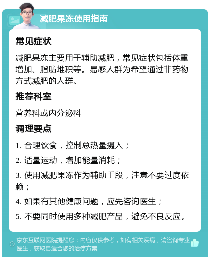 减肥果冻使用指南 常见症状 减肥果冻主要用于辅助减肥，常见症状包括体重增加、脂肪堆积等。易感人群为希望通过非药物方式减肥的人群。 推荐科室 营养科或内分泌科 调理要点 1. 合理饮食，控制总热量摄入； 2. 适量运动，增加能量消耗； 3. 使用减肥果冻作为辅助手段，注意不要过度依赖； 4. 如果有其他健康问题，应先咨询医生； 5. 不要同时使用多种减肥产品，避免不良反应。