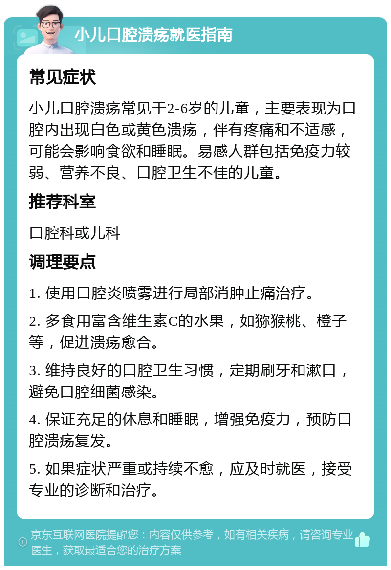 小儿口腔溃疡就医指南 常见症状 小儿口腔溃疡常见于2-6岁的儿童，主要表现为口腔内出现白色或黄色溃疡，伴有疼痛和不适感，可能会影响食欲和睡眠。易感人群包括免疫力较弱、营养不良、口腔卫生不佳的儿童。 推荐科室 口腔科或儿科 调理要点 1. 使用口腔炎喷雾进行局部消肿止痛治疗。 2. 多食用富含维生素C的水果，如猕猴桃、橙子等，促进溃疡愈合。 3. 维持良好的口腔卫生习惯，定期刷牙和漱口，避免口腔细菌感染。 4. 保证充足的休息和睡眠，增强免疫力，预防口腔溃疡复发。 5. 如果症状严重或持续不愈，应及时就医，接受专业的诊断和治疗。