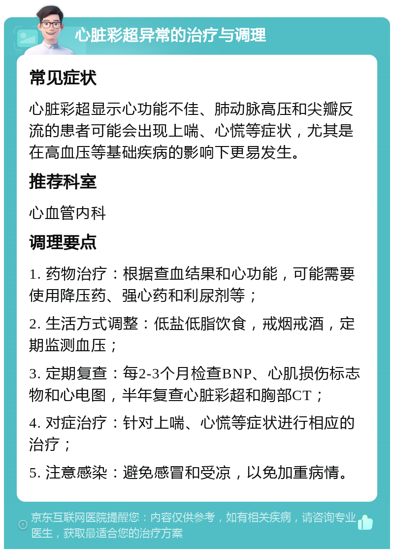 心脏彩超异常的治疗与调理 常见症状 心脏彩超显示心功能不佳、肺动脉高压和尖瓣反流的患者可能会出现上喘、心慌等症状，尤其是在高血压等基础疾病的影响下更易发生。 推荐科室 心血管内科 调理要点 1. 药物治疗：根据查血结果和心功能，可能需要使用降压药、强心药和利尿剂等； 2. 生活方式调整：低盐低脂饮食，戒烟戒酒，定期监测血压； 3. 定期复查：每2-3个月检查BNP、心肌损伤标志物和心电图，半年复查心脏彩超和胸部CT； 4. 对症治疗：针对上喘、心慌等症状进行相应的治疗； 5. 注意感染：避免感冒和受凉，以免加重病情。