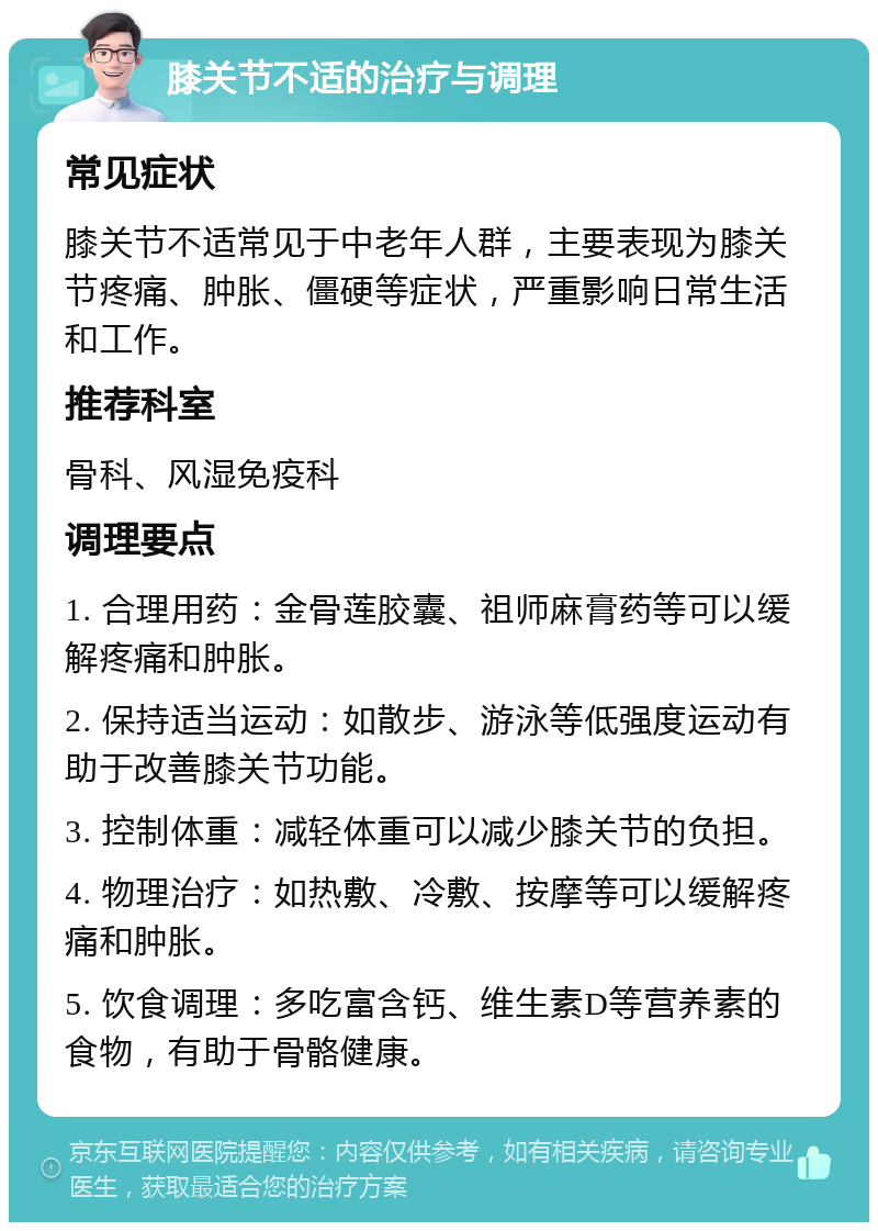 膝关节不适的治疗与调理 常见症状 膝关节不适常见于中老年人群，主要表现为膝关节疼痛、肿胀、僵硬等症状，严重影响日常生活和工作。 推荐科室 骨科、风湿免疫科 调理要点 1. 合理用药：金骨莲胶囊、祖师麻膏药等可以缓解疼痛和肿胀。 2. 保持适当运动：如散步、游泳等低强度运动有助于改善膝关节功能。 3. 控制体重：减轻体重可以减少膝关节的负担。 4. 物理治疗：如热敷、冷敷、按摩等可以缓解疼痛和肿胀。 5. 饮食调理：多吃富含钙、维生素D等营养素的食物，有助于骨骼健康。