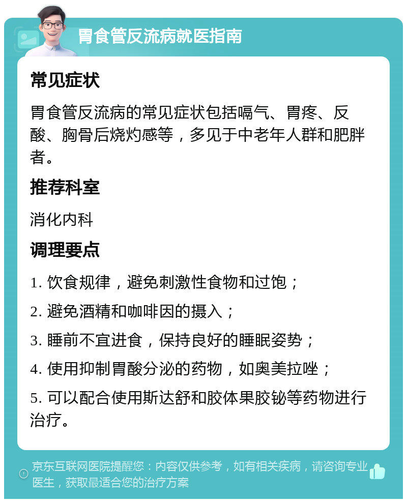 胃食管反流病就医指南 常见症状 胃食管反流病的常见症状包括嗝气、胃疼、反酸、胸骨后烧灼感等，多见于中老年人群和肥胖者。 推荐科室 消化内科 调理要点 1. 饮食规律，避免刺激性食物和过饱； 2. 避免酒精和咖啡因的摄入； 3. 睡前不宜进食，保持良好的睡眠姿势； 4. 使用抑制胃酸分泌的药物，如奥美拉唑； 5. 可以配合使用斯达舒和胶体果胶铋等药物进行治疗。