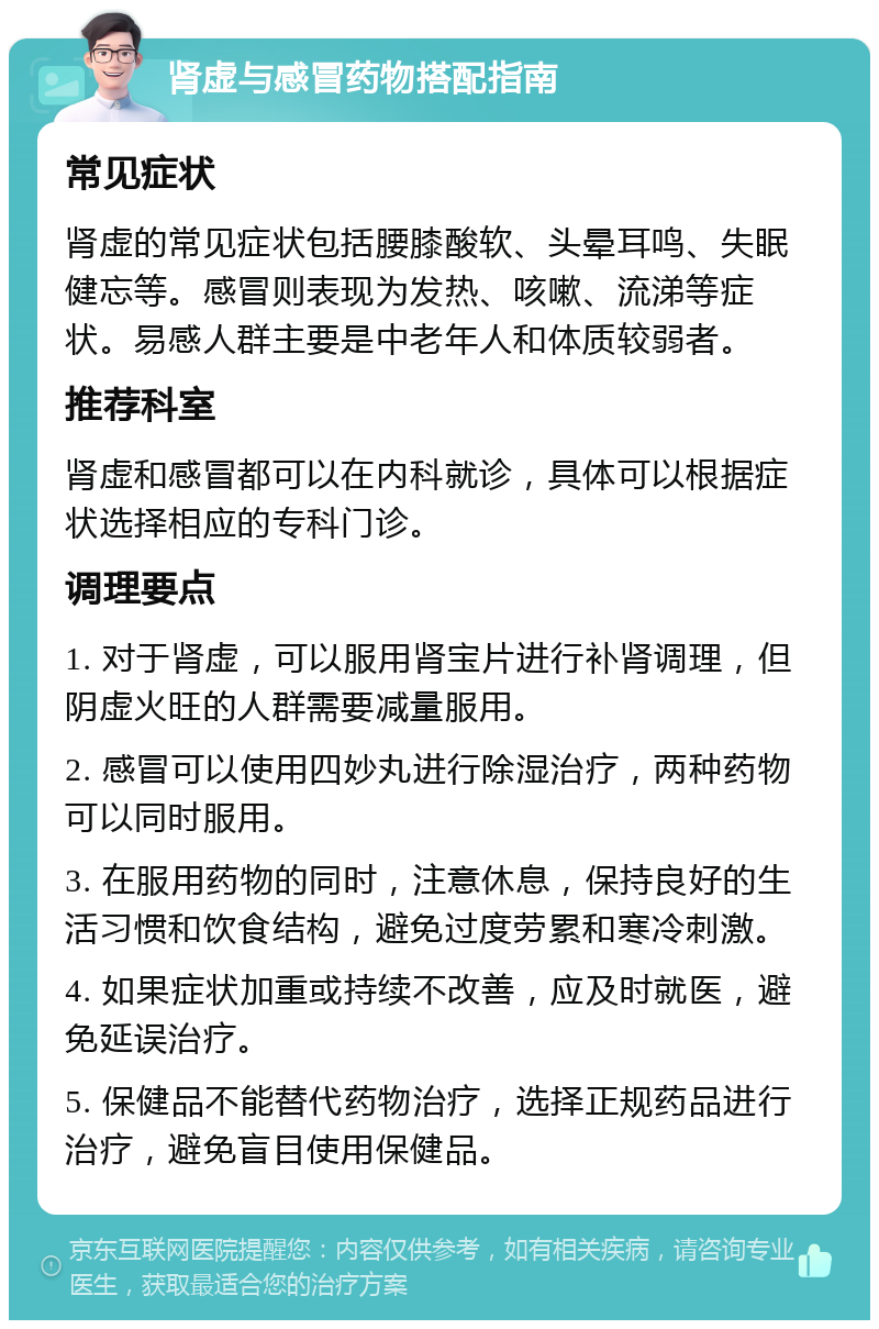 肾虚与感冒药物搭配指南 常见症状 肾虚的常见症状包括腰膝酸软、头晕耳鸣、失眠健忘等。感冒则表现为发热、咳嗽、流涕等症状。易感人群主要是中老年人和体质较弱者。 推荐科室 肾虚和感冒都可以在内科就诊，具体可以根据症状选择相应的专科门诊。 调理要点 1. 对于肾虚，可以服用肾宝片进行补肾调理，但阴虚火旺的人群需要减量服用。 2. 感冒可以使用四妙丸进行除湿治疗，两种药物可以同时服用。 3. 在服用药物的同时，注意休息，保持良好的生活习惯和饮食结构，避免过度劳累和寒冷刺激。 4. 如果症状加重或持续不改善，应及时就医，避免延误治疗。 5. 保健品不能替代药物治疗，选择正规药品进行治疗，避免盲目使用保健品。