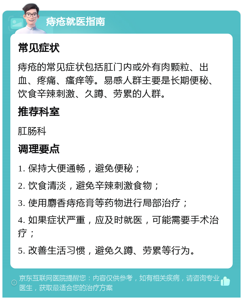 痔疮就医指南 常见症状 痔疮的常见症状包括肛门内或外有肉颗粒、出血、疼痛、瘙痒等。易感人群主要是长期便秘、饮食辛辣刺激、久蹲、劳累的人群。 推荐科室 肛肠科 调理要点 1. 保持大便通畅，避免便秘； 2. 饮食清淡，避免辛辣刺激食物； 3. 使用麝香痔疮膏等药物进行局部治疗； 4. 如果症状严重，应及时就医，可能需要手术治疗； 5. 改善生活习惯，避免久蹲、劳累等行为。