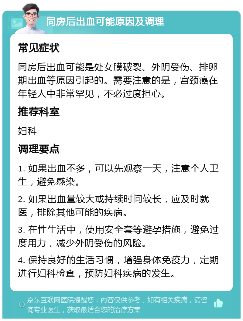 同房后出血可能原因及调理 常见症状 同房后出血可能是处女膜破裂、外阴受伤、排卵期出血等原因引起的。需要注意的是，宫颈癌在年轻人中非常罕见，不必过度担心。 推荐科室 妇科 调理要点 1. 如果出血不多，可以先观察一天，注意个人卫生，避免感染。 2. 如果出血量较大或持续时间较长，应及时就医，排除其他可能的疾病。 3. 在性生活中，使用安全套等避孕措施，避免过度用力，减少外阴受伤的风险。 4. 保持良好的生活习惯，增强身体免疫力，定期进行妇科检查，预防妇科疾病的发生。