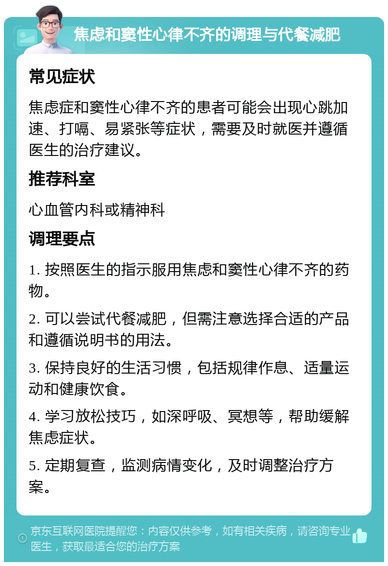 焦虑和窦性心律不齐的调理与代餐减肥 常见症状 焦虑症和窦性心律不齐的患者可能会出现心跳加速、打嗝、易紧张等症状，需要及时就医并遵循医生的治疗建议。 推荐科室 心血管内科或精神科 调理要点 1. 按照医生的指示服用焦虑和窦性心律不齐的药物。 2. 可以尝试代餐减肥，但需注意选择合适的产品和遵循说明书的用法。 3. 保持良好的生活习惯，包括规律作息、适量运动和健康饮食。 4. 学习放松技巧，如深呼吸、冥想等，帮助缓解焦虑症状。 5. 定期复查，监测病情变化，及时调整治疗方案。