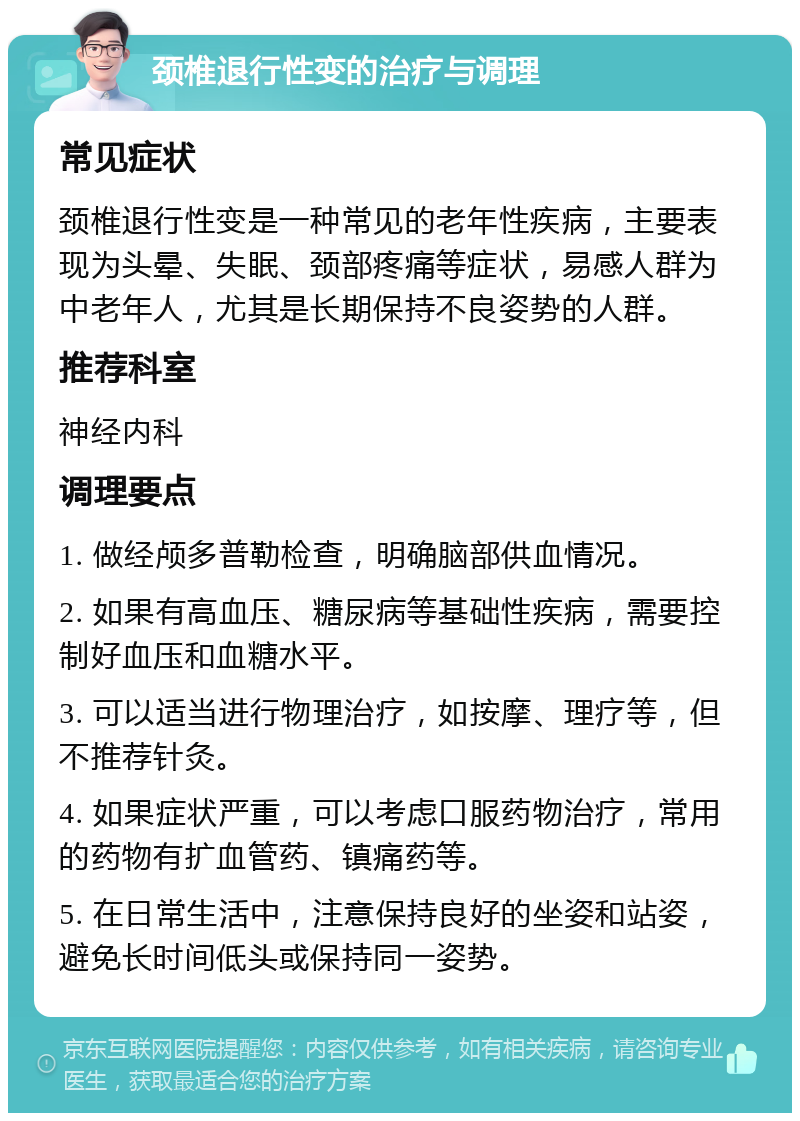 颈椎退行性变的治疗与调理 常见症状 颈椎退行性变是一种常见的老年性疾病，主要表现为头晕、失眠、颈部疼痛等症状，易感人群为中老年人，尤其是长期保持不良姿势的人群。 推荐科室 神经内科 调理要点 1. 做经颅多普勒检查，明确脑部供血情况。 2. 如果有高血压、糖尿病等基础性疾病，需要控制好血压和血糖水平。 3. 可以适当进行物理治疗，如按摩、理疗等，但不推荐针灸。 4. 如果症状严重，可以考虑口服药物治疗，常用的药物有扩血管药、镇痛药等。 5. 在日常生活中，注意保持良好的坐姿和站姿，避免长时间低头或保持同一姿势。