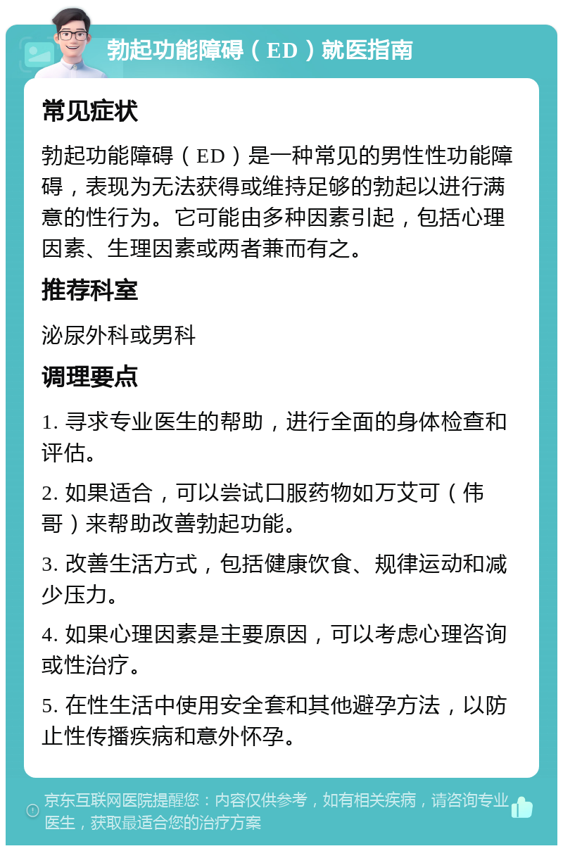 勃起功能障碍（ED）就医指南 常见症状 勃起功能障碍（ED）是一种常见的男性性功能障碍，表现为无法获得或维持足够的勃起以进行满意的性行为。它可能由多种因素引起，包括心理因素、生理因素或两者兼而有之。 推荐科室 泌尿外科或男科 调理要点 1. 寻求专业医生的帮助，进行全面的身体检查和评估。 2. 如果适合，可以尝试口服药物如万艾可（伟哥）来帮助改善勃起功能。 3. 改善生活方式，包括健康饮食、规律运动和减少压力。 4. 如果心理因素是主要原因，可以考虑心理咨询或性治疗。 5. 在性生活中使用安全套和其他避孕方法，以防止性传播疾病和意外怀孕。