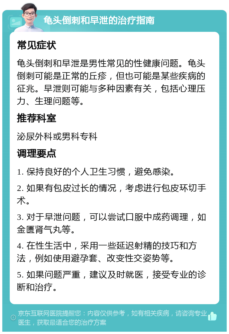 龟头倒刺和早泄的治疗指南 常见症状 龟头倒刺和早泄是男性常见的性健康问题。龟头倒刺可能是正常的丘疹，但也可能是某些疾病的征兆。早泄则可能与多种因素有关，包括心理压力、生理问题等。 推荐科室 泌尿外科或男科专科 调理要点 1. 保持良好的个人卫生习惯，避免感染。 2. 如果有包皮过长的情况，考虑进行包皮环切手术。 3. 对于早泄问题，可以尝试口服中成药调理，如金匮肾气丸等。 4. 在性生活中，采用一些延迟射精的技巧和方法，例如使用避孕套、改变性交姿势等。 5. 如果问题严重，建议及时就医，接受专业的诊断和治疗。