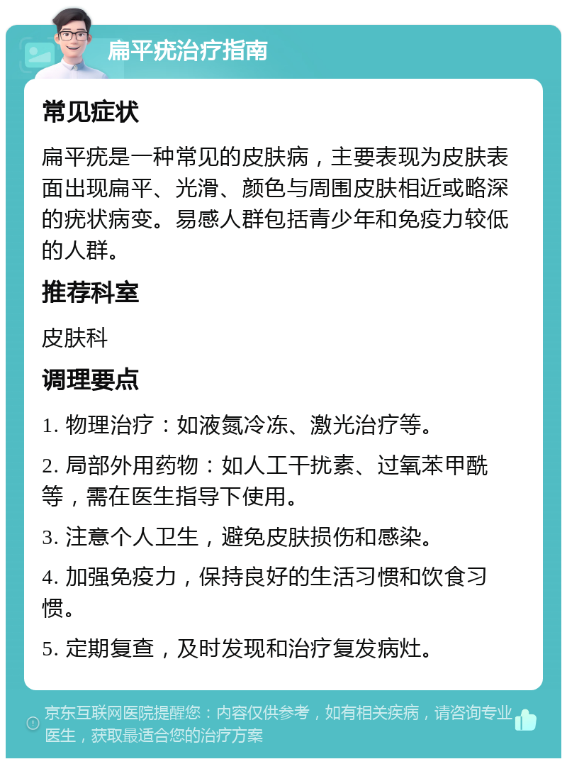 扁平疣治疗指南 常见症状 扁平疣是一种常见的皮肤病，主要表现为皮肤表面出现扁平、光滑、颜色与周围皮肤相近或略深的疣状病变。易感人群包括青少年和免疫力较低的人群。 推荐科室 皮肤科 调理要点 1. 物理治疗：如液氮冷冻、激光治疗等。 2. 局部外用药物：如人工干扰素、过氧苯甲酰等，需在医生指导下使用。 3. 注意个人卫生，避免皮肤损伤和感染。 4. 加强免疫力，保持良好的生活习惯和饮食习惯。 5. 定期复查，及时发现和治疗复发病灶。