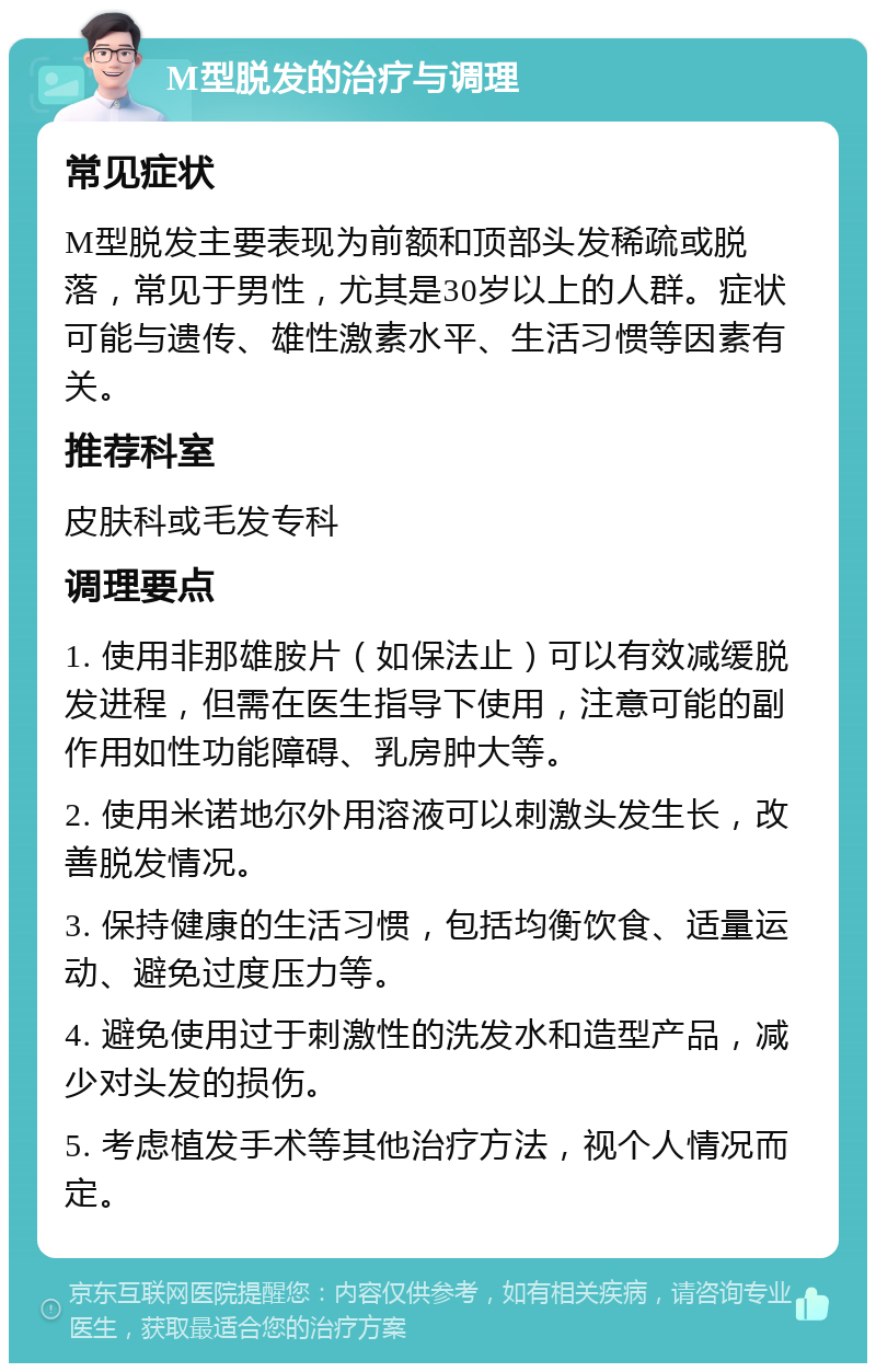 M型脱发的治疗与调理 常见症状 M型脱发主要表现为前额和顶部头发稀疏或脱落，常见于男性，尤其是30岁以上的人群。症状可能与遗传、雄性激素水平、生活习惯等因素有关。 推荐科室 皮肤科或毛发专科 调理要点 1. 使用非那雄胺片（如保法止）可以有效减缓脱发进程，但需在医生指导下使用，注意可能的副作用如性功能障碍、乳房肿大等。 2. 使用米诺地尔外用溶液可以刺激头发生长，改善脱发情况。 3. 保持健康的生活习惯，包括均衡饮食、适量运动、避免过度压力等。 4. 避免使用过于刺激性的洗发水和造型产品，减少对头发的损伤。 5. 考虑植发手术等其他治疗方法，视个人情况而定。