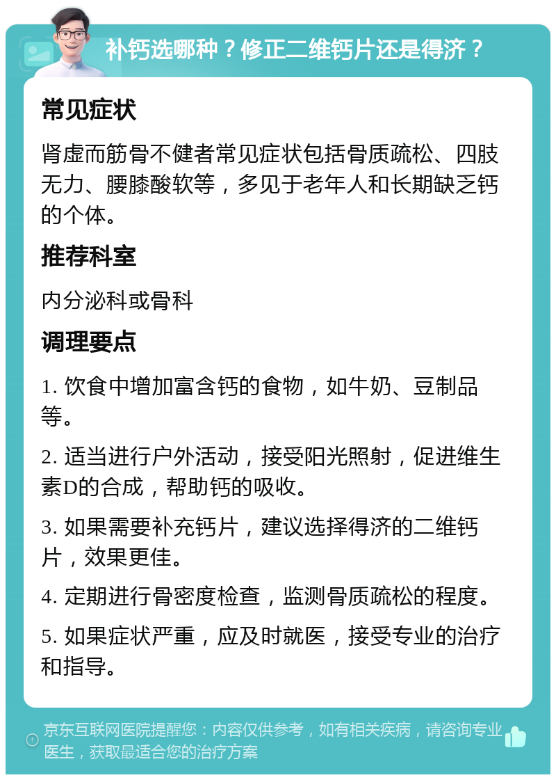 补钙选哪种？修正二维钙片还是得济？ 常见症状 肾虚而筋骨不健者常见症状包括骨质疏松、四肢无力、腰膝酸软等，多见于老年人和长期缺乏钙的个体。 推荐科室 内分泌科或骨科 调理要点 1. 饮食中增加富含钙的食物，如牛奶、豆制品等。 2. 适当进行户外活动，接受阳光照射，促进维生素D的合成，帮助钙的吸收。 3. 如果需要补充钙片，建议选择得济的二维钙片，效果更佳。 4. 定期进行骨密度检查，监测骨质疏松的程度。 5. 如果症状严重，应及时就医，接受专业的治疗和指导。