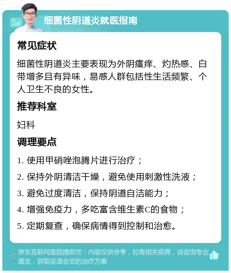 细菌性阴道炎就医指南 常见症状 细菌性阴道炎主要表现为外阴瘙痒、灼热感、白带增多且有异味，易感人群包括性生活频繁、个人卫生不良的女性。 推荐科室 妇科 调理要点 1. 使用甲硝唑泡腾片进行治疗； 2. 保持外阴清洁干燥，避免使用刺激性洗液； 3. 避免过度清洁，保持阴道自洁能力； 4. 增强免疫力，多吃富含维生素C的食物； 5. 定期复查，确保病情得到控制和治愈。