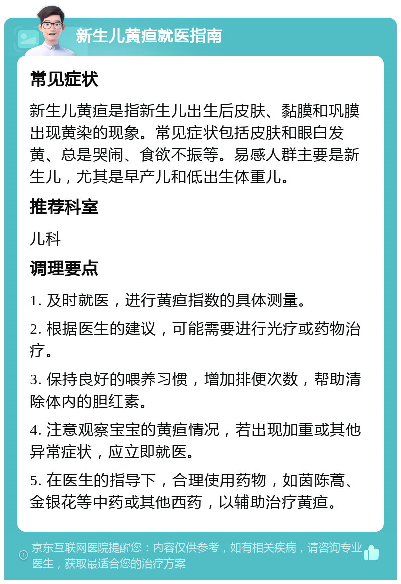 新生儿黄疸就医指南 常见症状 新生儿黄疸是指新生儿出生后皮肤、黏膜和巩膜出现黄染的现象。常见症状包括皮肤和眼白发黄、总是哭闹、食欲不振等。易感人群主要是新生儿，尤其是早产儿和低出生体重儿。 推荐科室 儿科 调理要点 1. 及时就医，进行黄疸指数的具体测量。 2. 根据医生的建议，可能需要进行光疗或药物治疗。 3. 保持良好的喂养习惯，增加排便次数，帮助清除体内的胆红素。 4. 注意观察宝宝的黄疸情况，若出现加重或其他异常症状，应立即就医。 5. 在医生的指导下，合理使用药物，如茵陈蒿、金银花等中药或其他西药，以辅助治疗黄疸。