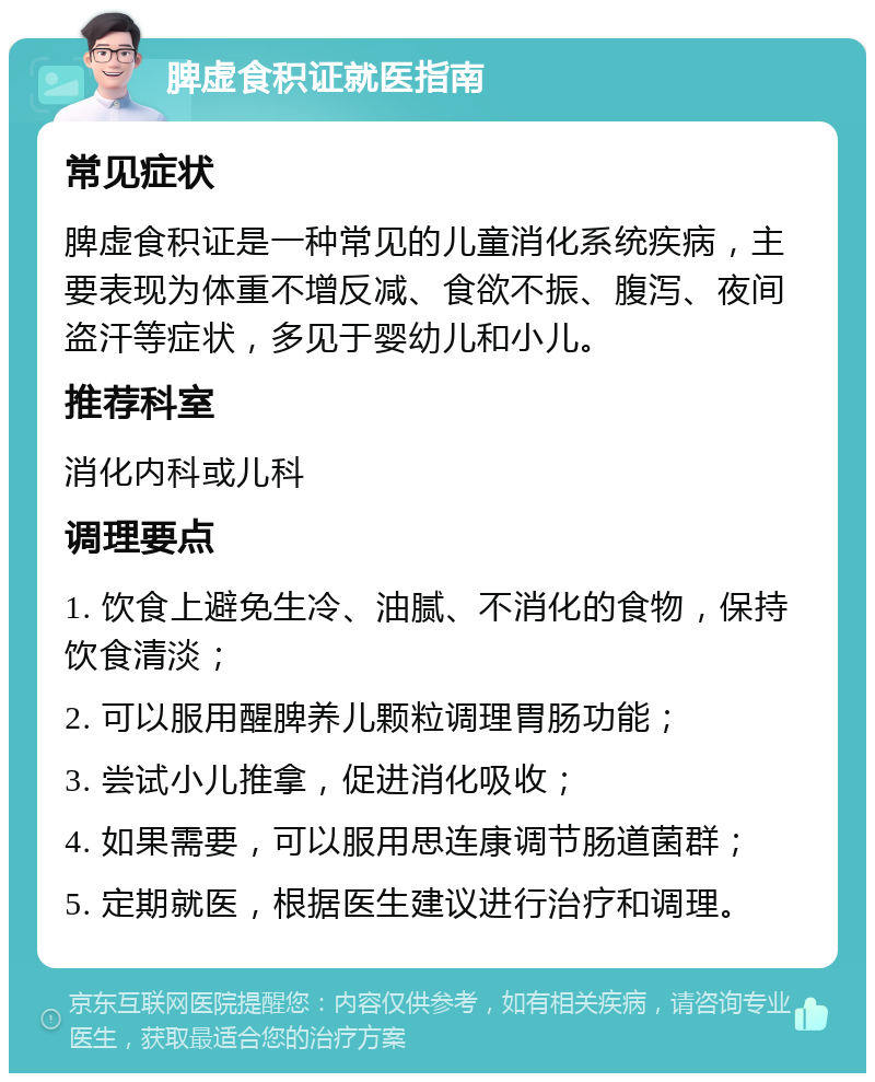 脾虚食积证就医指南 常见症状 脾虚食积证是一种常见的儿童消化系统疾病，主要表现为体重不增反减、食欲不振、腹泻、夜间盗汗等症状，多见于婴幼儿和小儿。 推荐科室 消化内科或儿科 调理要点 1. 饮食上避免生冷、油腻、不消化的食物，保持饮食清淡； 2. 可以服用醒脾养儿颗粒调理胃肠功能； 3. 尝试小儿推拿，促进消化吸收； 4. 如果需要，可以服用思连康调节肠道菌群； 5. 定期就医，根据医生建议进行治疗和调理。