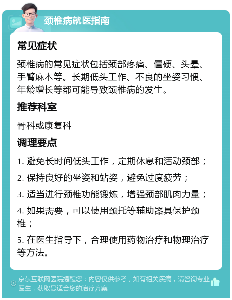 颈椎病就医指南 常见症状 颈椎病的常见症状包括颈部疼痛、僵硬、头晕、手臂麻木等。长期低头工作、不良的坐姿习惯、年龄增长等都可能导致颈椎病的发生。 推荐科室 骨科或康复科 调理要点 1. 避免长时间低头工作，定期休息和活动颈部； 2. 保持良好的坐姿和站姿，避免过度疲劳； 3. 适当进行颈椎功能锻炼，增强颈部肌肉力量； 4. 如果需要，可以使用颈托等辅助器具保护颈椎； 5. 在医生指导下，合理使用药物治疗和物理治疗等方法。