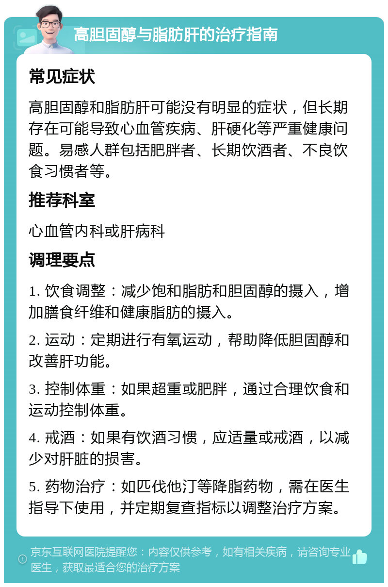 高胆固醇与脂肪肝的治疗指南 常见症状 高胆固醇和脂肪肝可能没有明显的症状，但长期存在可能导致心血管疾病、肝硬化等严重健康问题。易感人群包括肥胖者、长期饮酒者、不良饮食习惯者等。 推荐科室 心血管内科或肝病科 调理要点 1. 饮食调整：减少饱和脂肪和胆固醇的摄入，增加膳食纤维和健康脂肪的摄入。 2. 运动：定期进行有氧运动，帮助降低胆固醇和改善肝功能。 3. 控制体重：如果超重或肥胖，通过合理饮食和运动控制体重。 4. 戒酒：如果有饮酒习惯，应适量或戒酒，以减少对肝脏的损害。 5. 药物治疗：如匹伐他汀等降脂药物，需在医生指导下使用，并定期复查指标以调整治疗方案。