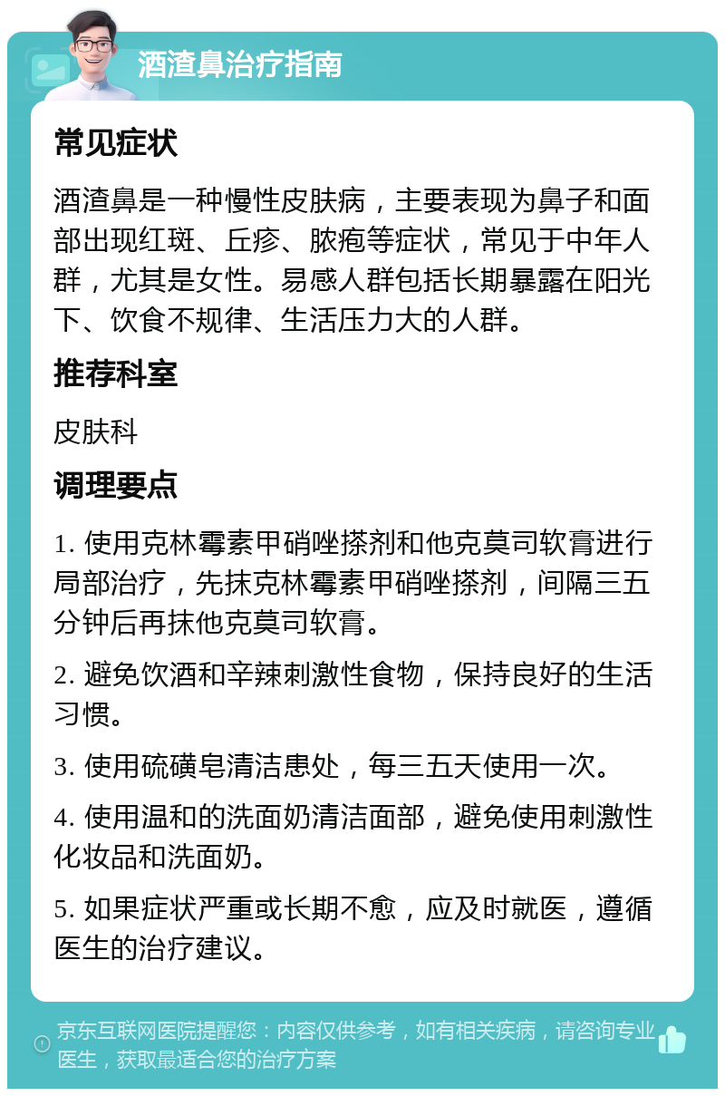 酒渣鼻治疗指南 常见症状 酒渣鼻是一种慢性皮肤病，主要表现为鼻子和面部出现红斑、丘疹、脓疱等症状，常见于中年人群，尤其是女性。易感人群包括长期暴露在阳光下、饮食不规律、生活压力大的人群。 推荐科室 皮肤科 调理要点 1. 使用克林霉素甲硝唑搽剂和他克莫司软膏进行局部治疗，先抹克林霉素甲硝唑搽剂，间隔三五分钟后再抹他克莫司软膏。 2. 避免饮酒和辛辣刺激性食物，保持良好的生活习惯。 3. 使用硫磺皂清洁患处，每三五天使用一次。 4. 使用温和的洗面奶清洁面部，避免使用刺激性化妆品和洗面奶。 5. 如果症状严重或长期不愈，应及时就医，遵循医生的治疗建议。