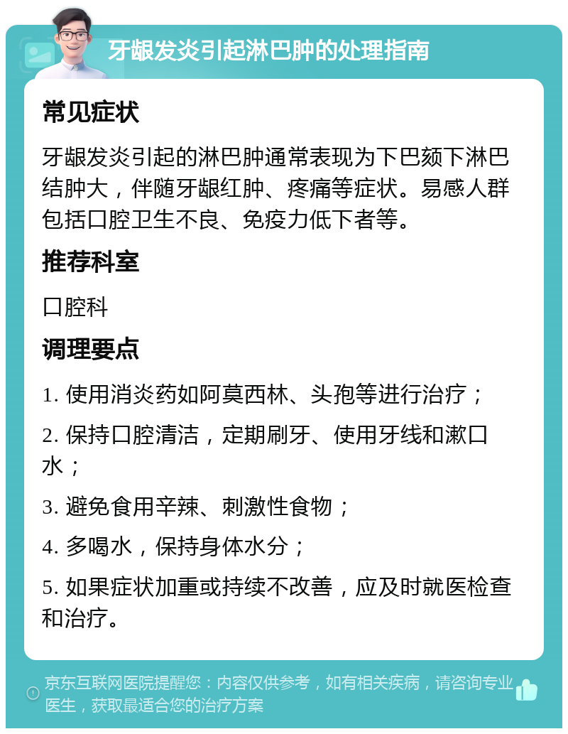 牙龈发炎引起淋巴肿的处理指南 常见症状 牙龈发炎引起的淋巴肿通常表现为下巴颏下淋巴结肿大，伴随牙龈红肿、疼痛等症状。易感人群包括口腔卫生不良、免疫力低下者等。 推荐科室 口腔科 调理要点 1. 使用消炎药如阿莫西林、头孢等进行治疗； 2. 保持口腔清洁，定期刷牙、使用牙线和漱口水； 3. 避免食用辛辣、刺激性食物； 4. 多喝水，保持身体水分； 5. 如果症状加重或持续不改善，应及时就医检查和治疗。