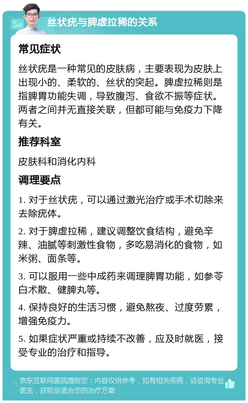 丝状疣与脾虚拉稀的关系 常见症状 丝状疣是一种常见的皮肤病，主要表现为皮肤上出现小的、柔软的、丝状的突起。脾虚拉稀则是指脾胃功能失调，导致腹泻、食欲不振等症状。两者之间并无直接关联，但都可能与免疫力下降有关。 推荐科室 皮肤科和消化内科 调理要点 1. 对于丝状疣，可以通过激光治疗或手术切除来去除疣体。 2. 对于脾虚拉稀，建议调整饮食结构，避免辛辣、油腻等刺激性食物，多吃易消化的食物，如米粥、面条等。 3. 可以服用一些中成药来调理脾胃功能，如参苓白术散、健脾丸等。 4. 保持良好的生活习惯，避免熬夜、过度劳累，增强免疫力。 5. 如果症状严重或持续不改善，应及时就医，接受专业的治疗和指导。