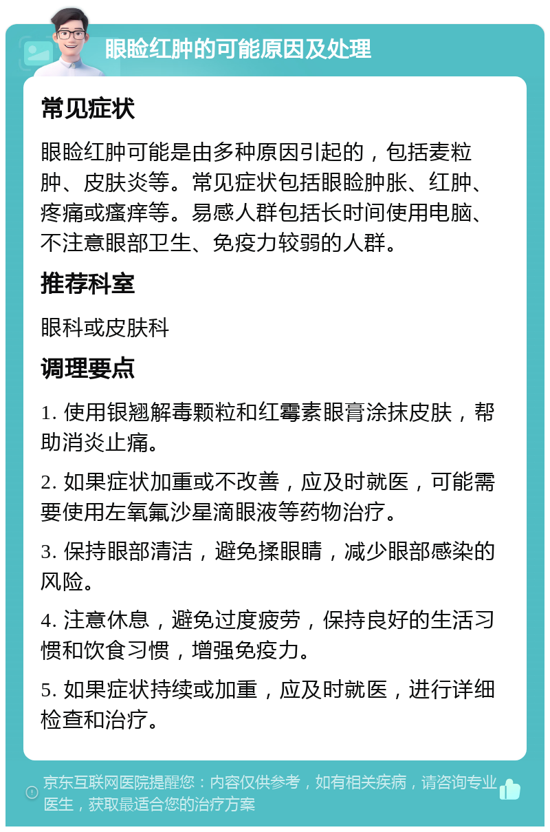 眼睑红肿的可能原因及处理 常见症状 眼睑红肿可能是由多种原因引起的，包括麦粒肿、皮肤炎等。常见症状包括眼睑肿胀、红肿、疼痛或瘙痒等。易感人群包括长时间使用电脑、不注意眼部卫生、免疫力较弱的人群。 推荐科室 眼科或皮肤科 调理要点 1. 使用银翘解毒颗粒和红霉素眼膏涂抹皮肤，帮助消炎止痛。 2. 如果症状加重或不改善，应及时就医，可能需要使用左氧氟沙星滴眼液等药物治疗。 3. 保持眼部清洁，避免揉眼睛，减少眼部感染的风险。 4. 注意休息，避免过度疲劳，保持良好的生活习惯和饮食习惯，增强免疫力。 5. 如果症状持续或加重，应及时就医，进行详细检查和治疗。