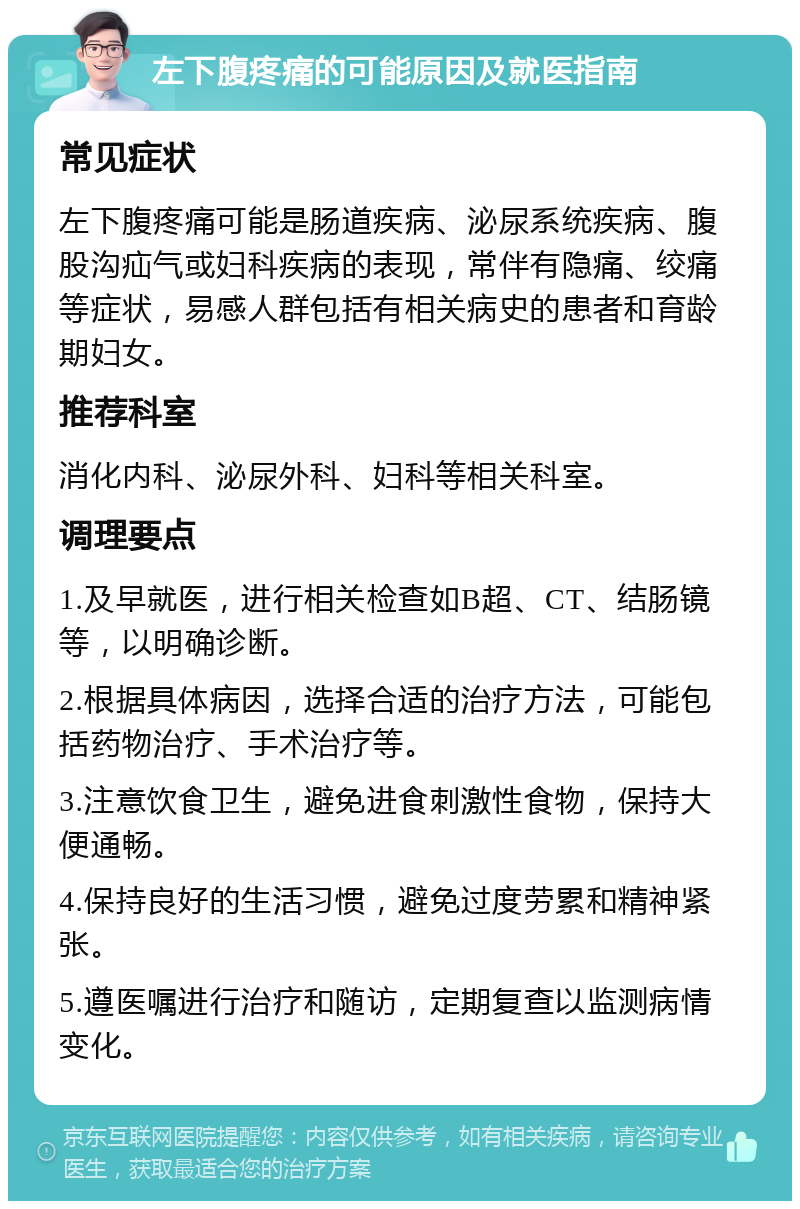 左下腹疼痛的可能原因及就医指南 常见症状 左下腹疼痛可能是肠道疾病、泌尿系统疾病、腹股沟疝气或妇科疾病的表现，常伴有隐痛、绞痛等症状，易感人群包括有相关病史的患者和育龄期妇女。 推荐科室 消化内科、泌尿外科、妇科等相关科室。 调理要点 1.及早就医，进行相关检查如B超、CT、结肠镜等，以明确诊断。 2.根据具体病因，选择合适的治疗方法，可能包括药物治疗、手术治疗等。 3.注意饮食卫生，避免进食刺激性食物，保持大便通畅。 4.保持良好的生活习惯，避免过度劳累和精神紧张。 5.遵医嘱进行治疗和随访，定期复查以监测病情变化。