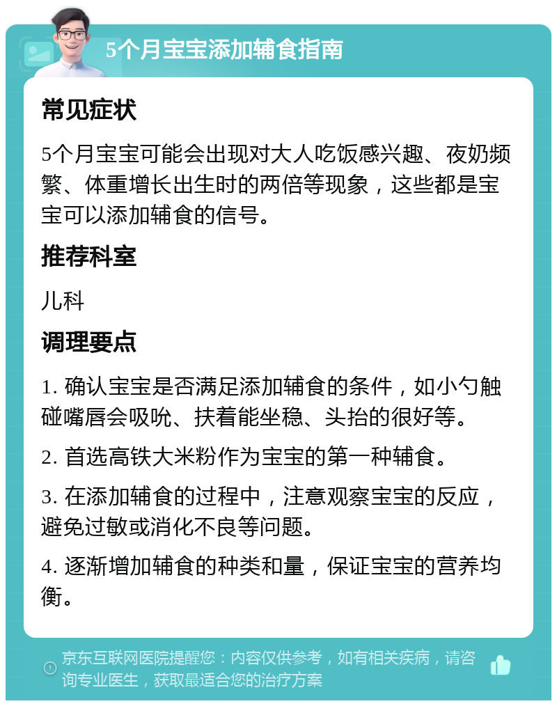 5个月宝宝添加辅食指南 常见症状 5个月宝宝可能会出现对大人吃饭感兴趣、夜奶频繁、体重增长出生时的两倍等现象，这些都是宝宝可以添加辅食的信号。 推荐科室 儿科 调理要点 1. 确认宝宝是否满足添加辅食的条件，如小勺触碰嘴唇会吸吮、扶着能坐稳、头抬的很好等。 2. 首选高铁大米粉作为宝宝的第一种辅食。 3. 在添加辅食的过程中，注意观察宝宝的反应，避免过敏或消化不良等问题。 4. 逐渐增加辅食的种类和量，保证宝宝的营养均衡。