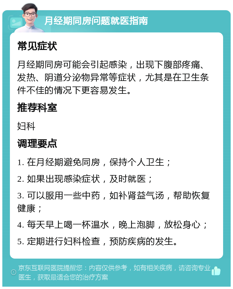 月经期同房问题就医指南 常见症状 月经期同房可能会引起感染，出现下腹部疼痛、发热、阴道分泌物异常等症状，尤其是在卫生条件不佳的情况下更容易发生。 推荐科室 妇科 调理要点 1. 在月经期避免同房，保持个人卫生； 2. 如果出现感染症状，及时就医； 3. 可以服用一些中药，如补肾益气汤，帮助恢复健康； 4. 每天早上喝一杯温水，晚上泡脚，放松身心； 5. 定期进行妇科检查，预防疾病的发生。