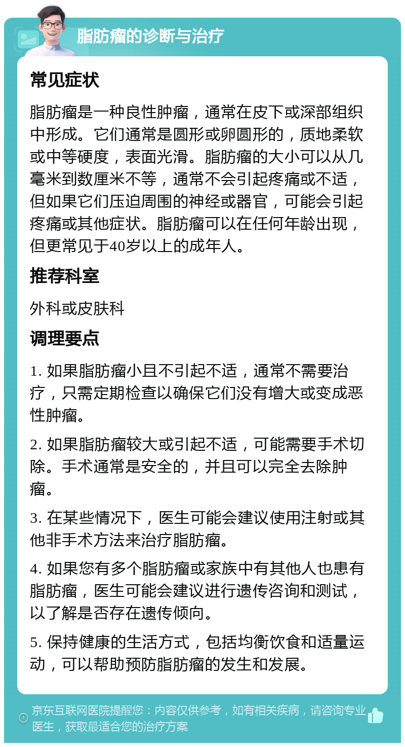 脂肪瘤的诊断与治疗 常见症状 脂肪瘤是一种良性肿瘤，通常在皮下或深部组织中形成。它们通常是圆形或卵圆形的，质地柔软或中等硬度，表面光滑。脂肪瘤的大小可以从几毫米到数厘米不等，通常不会引起疼痛或不适，但如果它们压迫周围的神经或器官，可能会引起疼痛或其他症状。脂肪瘤可以在任何年龄出现，但更常见于40岁以上的成年人。 推荐科室 外科或皮肤科 调理要点 1. 如果脂肪瘤小且不引起不适，通常不需要治疗，只需定期检查以确保它们没有增大或变成恶性肿瘤。 2. 如果脂肪瘤较大或引起不适，可能需要手术切除。手术通常是安全的，并且可以完全去除肿瘤。 3. 在某些情况下，医生可能会建议使用注射或其他非手术方法来治疗脂肪瘤。 4. 如果您有多个脂肪瘤或家族中有其他人也患有脂肪瘤，医生可能会建议进行遗传咨询和测试，以了解是否存在遗传倾向。 5. 保持健康的生活方式，包括均衡饮食和适量运动，可以帮助预防脂肪瘤的发生和发展。