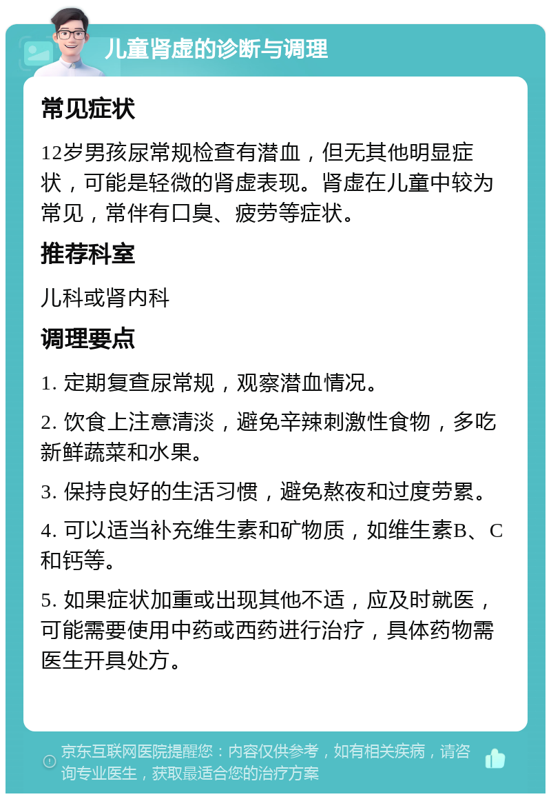 儿童肾虚的诊断与调理 常见症状 12岁男孩尿常规检查有潜血，但无其他明显症状，可能是轻微的肾虚表现。肾虚在儿童中较为常见，常伴有口臭、疲劳等症状。 推荐科室 儿科或肾内科 调理要点 1. 定期复查尿常规，观察潜血情况。 2. 饮食上注意清淡，避免辛辣刺激性食物，多吃新鲜蔬菜和水果。 3. 保持良好的生活习惯，避免熬夜和过度劳累。 4. 可以适当补充维生素和矿物质，如维生素B、C和钙等。 5. 如果症状加重或出现其他不适，应及时就医，可能需要使用中药或西药进行治疗，具体药物需医生开具处方。