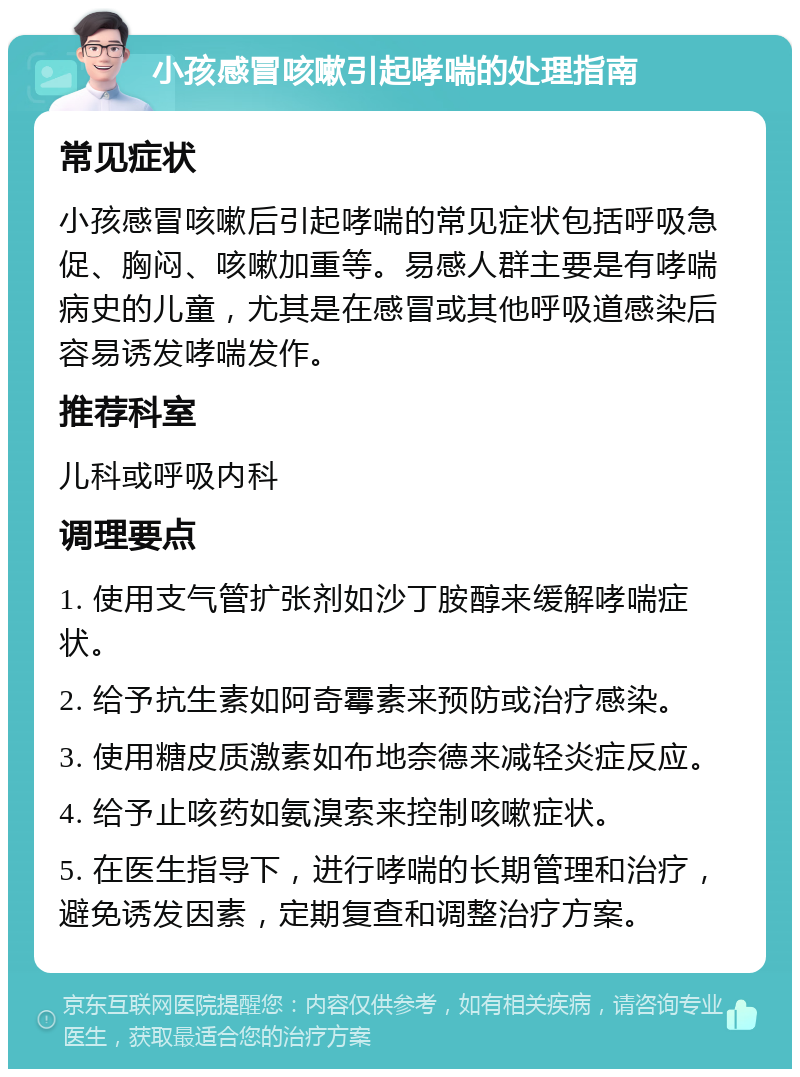 小孩感冒咳嗽引起哮喘的处理指南 常见症状 小孩感冒咳嗽后引起哮喘的常见症状包括呼吸急促、胸闷、咳嗽加重等。易感人群主要是有哮喘病史的儿童，尤其是在感冒或其他呼吸道感染后容易诱发哮喘发作。 推荐科室 儿科或呼吸内科 调理要点 1. 使用支气管扩张剂如沙丁胺醇来缓解哮喘症状。 2. 给予抗生素如阿奇霉素来预防或治疗感染。 3. 使用糖皮质激素如布地奈德来减轻炎症反应。 4. 给予止咳药如氨溴索来控制咳嗽症状。 5. 在医生指导下，进行哮喘的长期管理和治疗，避免诱发因素，定期复查和调整治疗方案。